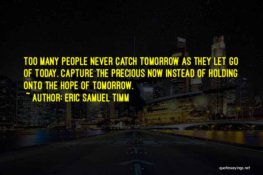 Eric Samuel Timm Quotes: Too Many People Never Catch Tomorrow As They Let Go Of Today. Capture The Precious Now Instead Of Holding Onto