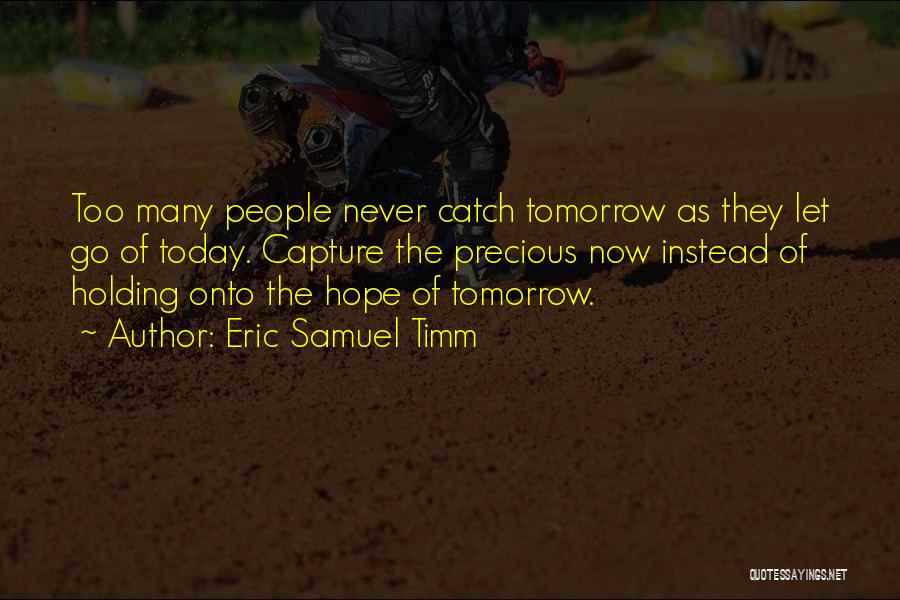 Eric Samuel Timm Quotes: Too Many People Never Catch Tomorrow As They Let Go Of Today. Capture The Precious Now Instead Of Holding Onto