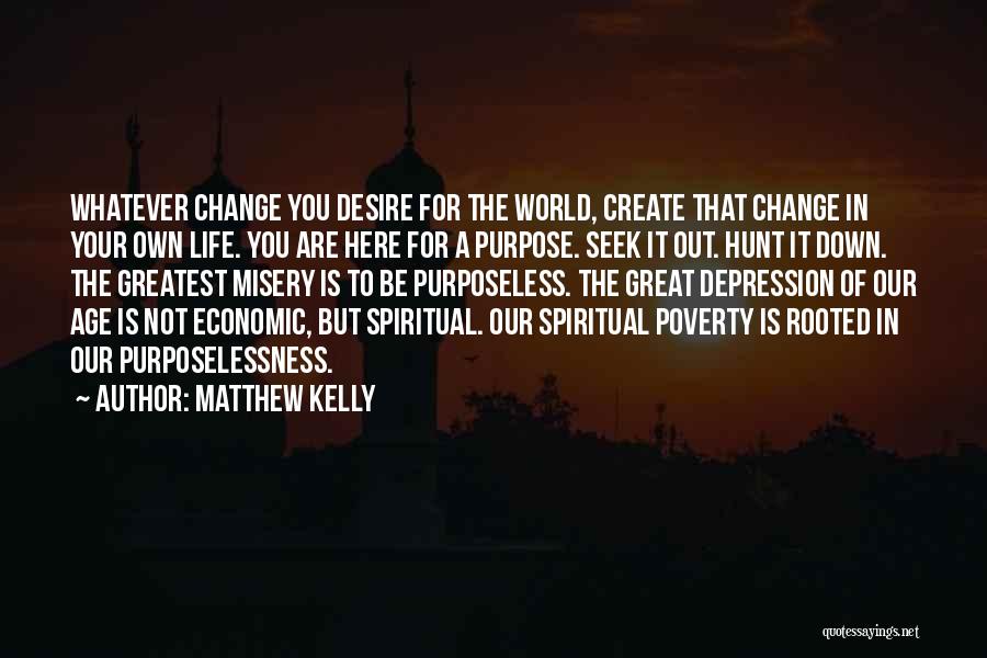 Matthew Kelly Quotes: Whatever Change You Desire For The World, Create That Change In Your Own Life. You Are Here For A Purpose.