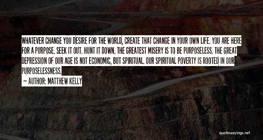 Matthew Kelly Quotes: Whatever Change You Desire For The World, Create That Change In Your Own Life. You Are Here For A Purpose.