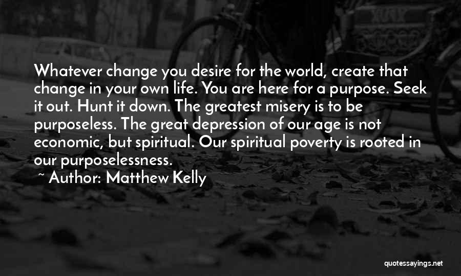 Matthew Kelly Quotes: Whatever Change You Desire For The World, Create That Change In Your Own Life. You Are Here For A Purpose.