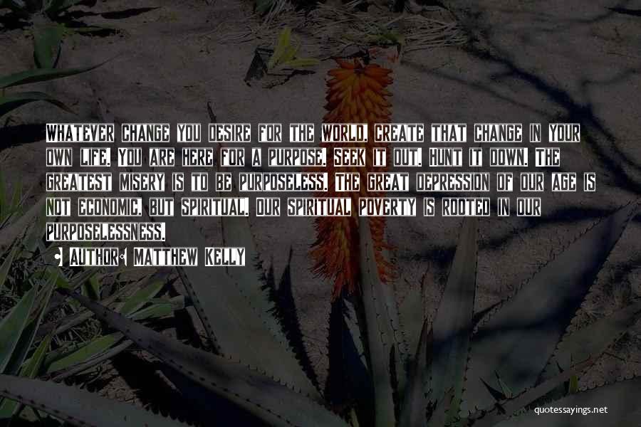 Matthew Kelly Quotes: Whatever Change You Desire For The World, Create That Change In Your Own Life. You Are Here For A Purpose.