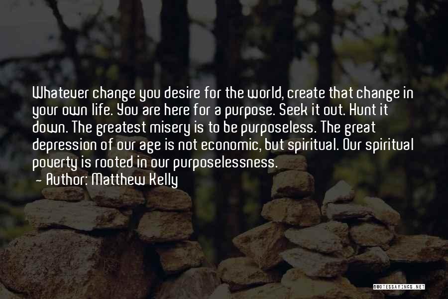 Matthew Kelly Quotes: Whatever Change You Desire For The World, Create That Change In Your Own Life. You Are Here For A Purpose.