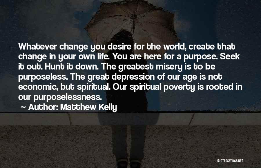 Matthew Kelly Quotes: Whatever Change You Desire For The World, Create That Change In Your Own Life. You Are Here For A Purpose.