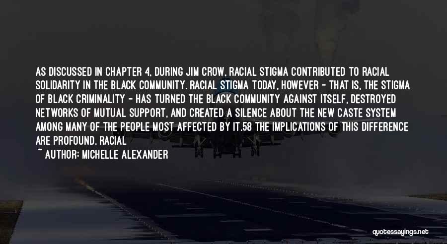 Michelle Alexander Quotes: As Discussed In Chapter 4, During Jim Crow, Racial Stigma Contributed To Racial Solidarity In The Black Community. Racial Stigma