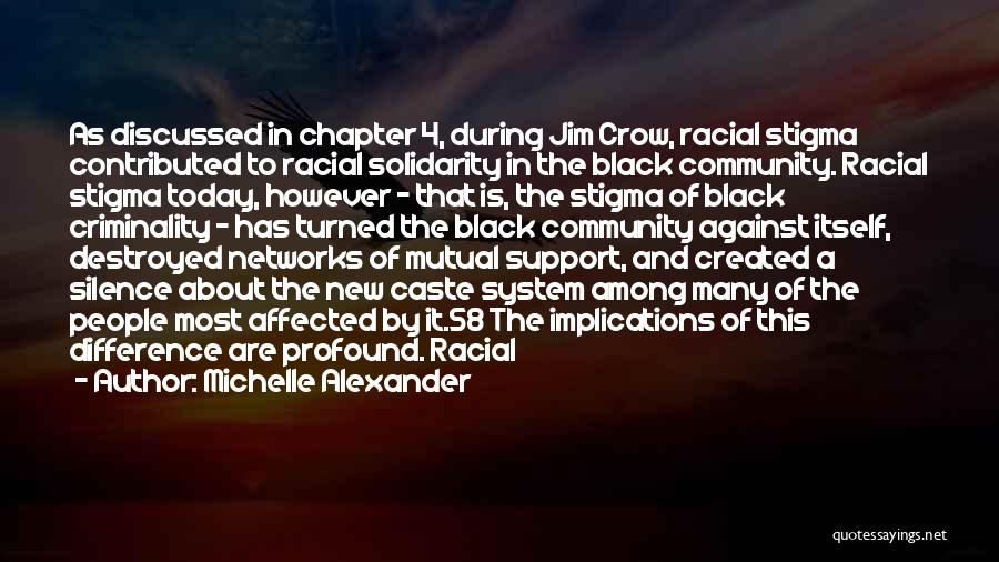 Michelle Alexander Quotes: As Discussed In Chapter 4, During Jim Crow, Racial Stigma Contributed To Racial Solidarity In The Black Community. Racial Stigma