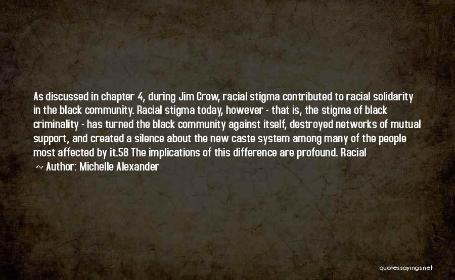 Michelle Alexander Quotes: As Discussed In Chapter 4, During Jim Crow, Racial Stigma Contributed To Racial Solidarity In The Black Community. Racial Stigma