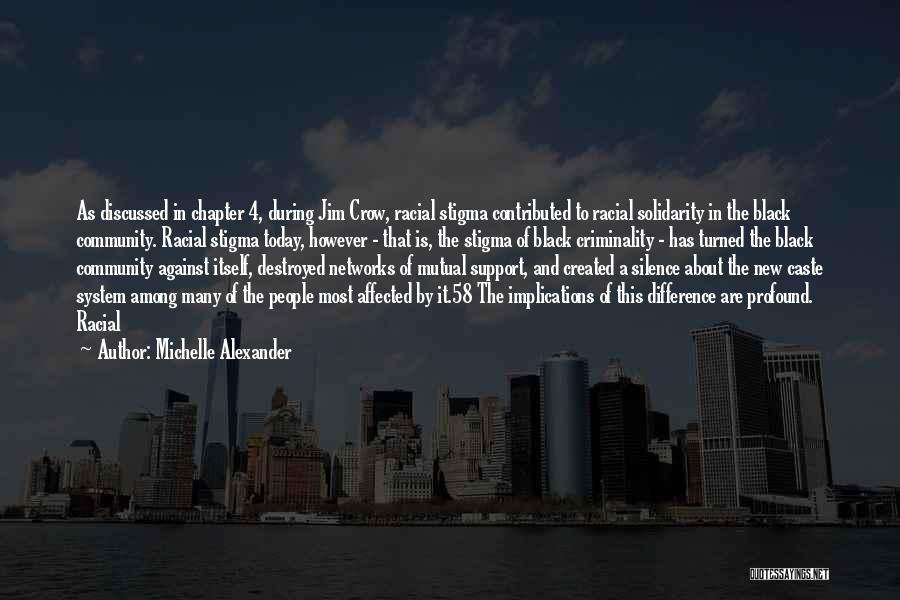 Michelle Alexander Quotes: As Discussed In Chapter 4, During Jim Crow, Racial Stigma Contributed To Racial Solidarity In The Black Community. Racial Stigma