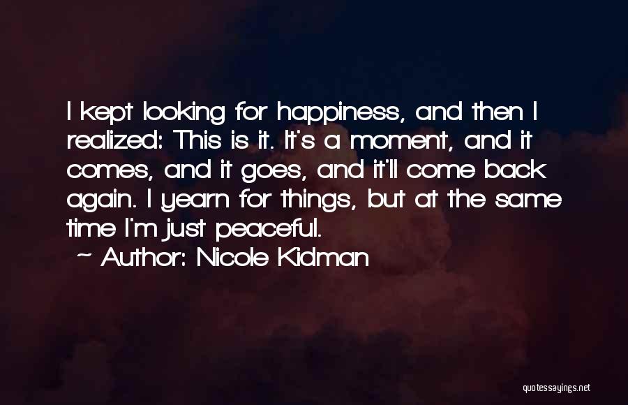 Nicole Kidman Quotes: I Kept Looking For Happiness, And Then I Realized: This Is It. It's A Moment, And It Comes, And It