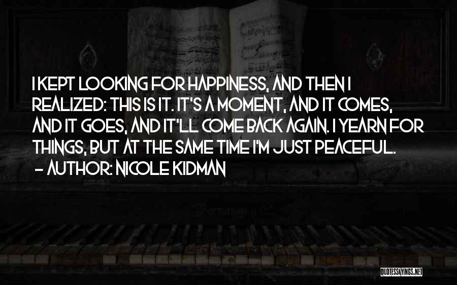 Nicole Kidman Quotes: I Kept Looking For Happiness, And Then I Realized: This Is It. It's A Moment, And It Comes, And It