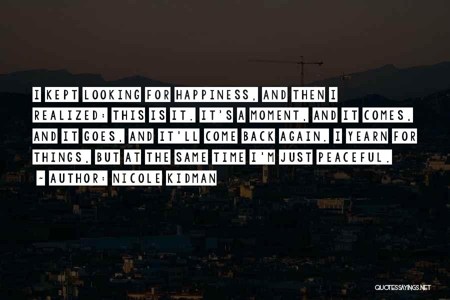 Nicole Kidman Quotes: I Kept Looking For Happiness, And Then I Realized: This Is It. It's A Moment, And It Comes, And It