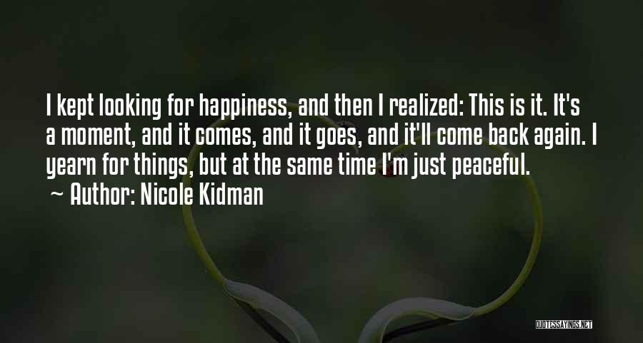 Nicole Kidman Quotes: I Kept Looking For Happiness, And Then I Realized: This Is It. It's A Moment, And It Comes, And It