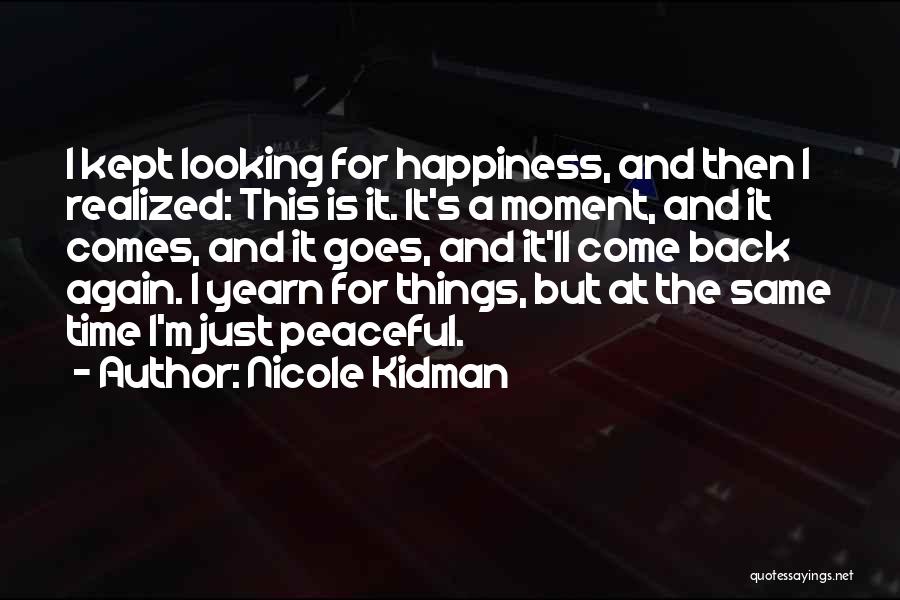 Nicole Kidman Quotes: I Kept Looking For Happiness, And Then I Realized: This Is It. It's A Moment, And It Comes, And It