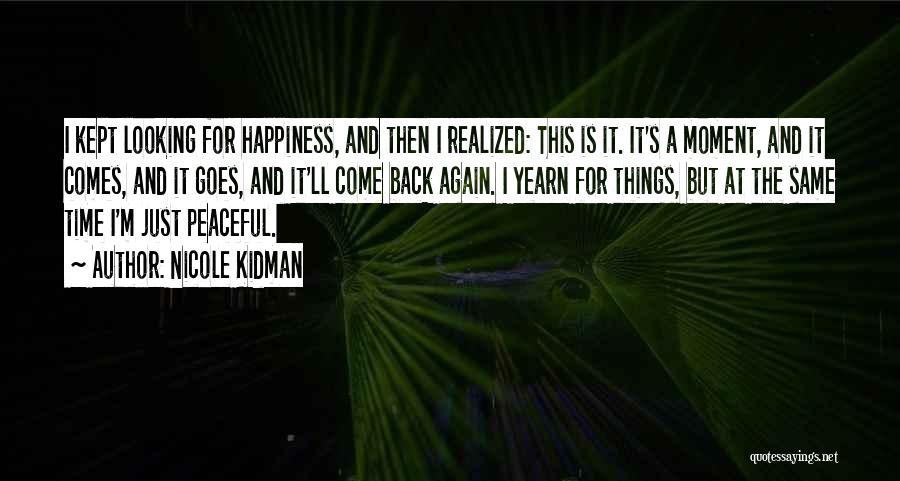 Nicole Kidman Quotes: I Kept Looking For Happiness, And Then I Realized: This Is It. It's A Moment, And It Comes, And It