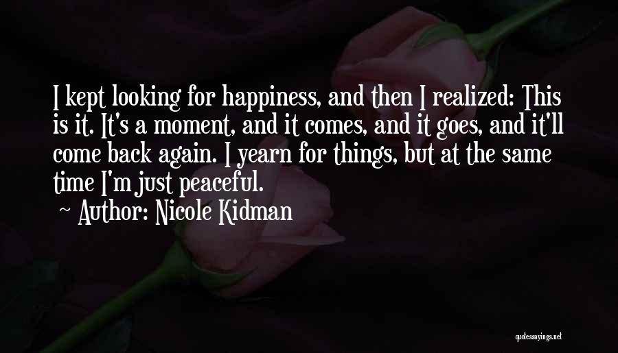 Nicole Kidman Quotes: I Kept Looking For Happiness, And Then I Realized: This Is It. It's A Moment, And It Comes, And It