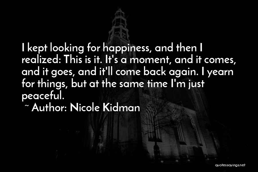 Nicole Kidman Quotes: I Kept Looking For Happiness, And Then I Realized: This Is It. It's A Moment, And It Comes, And It