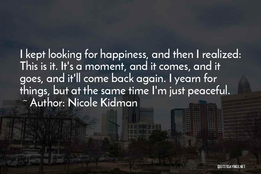 Nicole Kidman Quotes: I Kept Looking For Happiness, And Then I Realized: This Is It. It's A Moment, And It Comes, And It