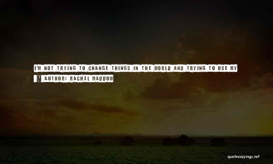 Rachel Maddow Quotes: I'm Not Trying To Change Things In The World And Trying To Use My Leverage To Do So. The Only