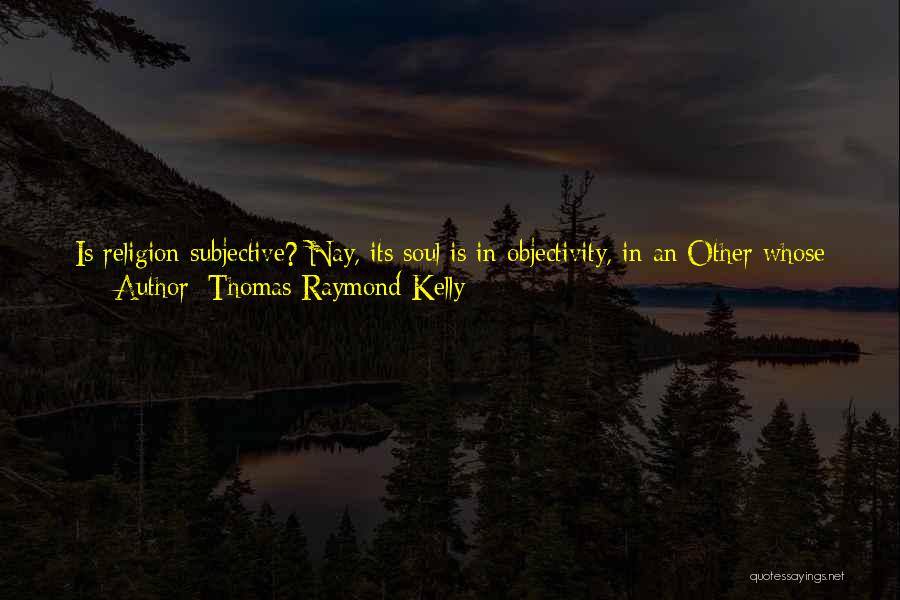 Thomas Raymond Kelly Quotes: Is Religion Subjective? Nay, Its Soul Is In Objectivity, In An Other Whose Life Is Our True Life, Whose Love