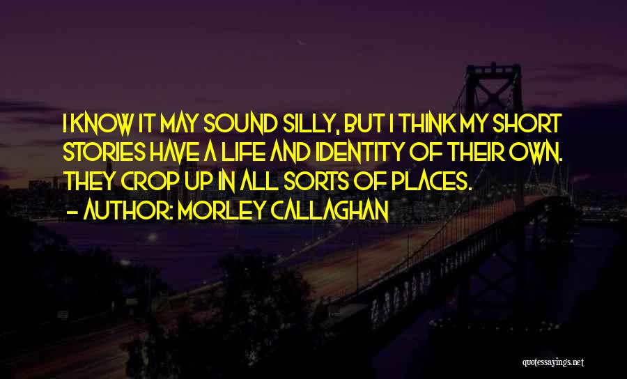 Morley Callaghan Quotes: I Know It May Sound Silly, But I Think My Short Stories Have A Life And Identity Of Their Own.