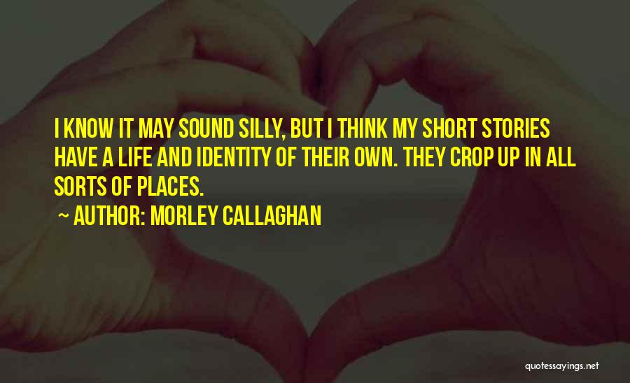 Morley Callaghan Quotes: I Know It May Sound Silly, But I Think My Short Stories Have A Life And Identity Of Their Own.