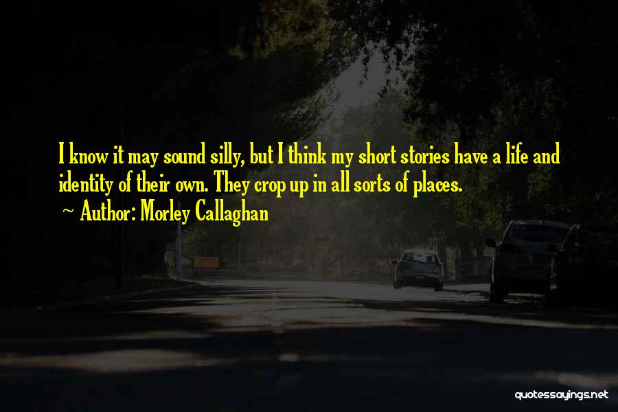 Morley Callaghan Quotes: I Know It May Sound Silly, But I Think My Short Stories Have A Life And Identity Of Their Own.