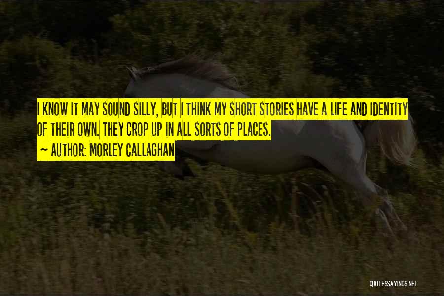 Morley Callaghan Quotes: I Know It May Sound Silly, But I Think My Short Stories Have A Life And Identity Of Their Own.