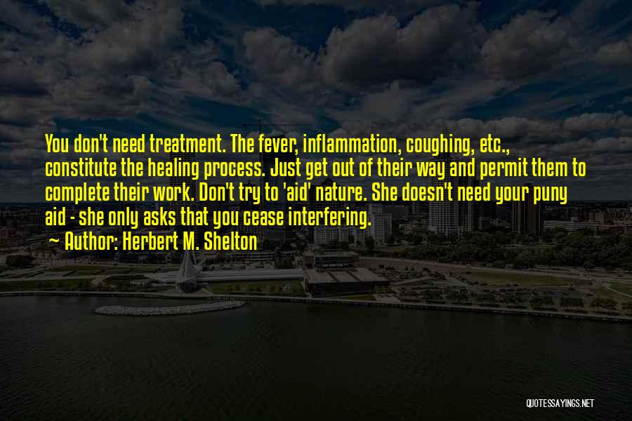 Herbert M. Shelton Quotes: You Don't Need Treatment. The Fever, Inflammation, Coughing, Etc., Constitute The Healing Process. Just Get Out Of Their Way And