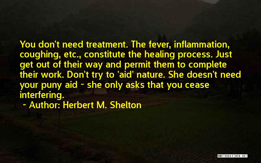 Herbert M. Shelton Quotes: You Don't Need Treatment. The Fever, Inflammation, Coughing, Etc., Constitute The Healing Process. Just Get Out Of Their Way And