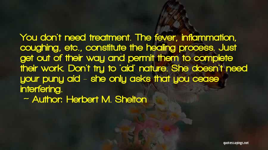 Herbert M. Shelton Quotes: You Don't Need Treatment. The Fever, Inflammation, Coughing, Etc., Constitute The Healing Process. Just Get Out Of Their Way And