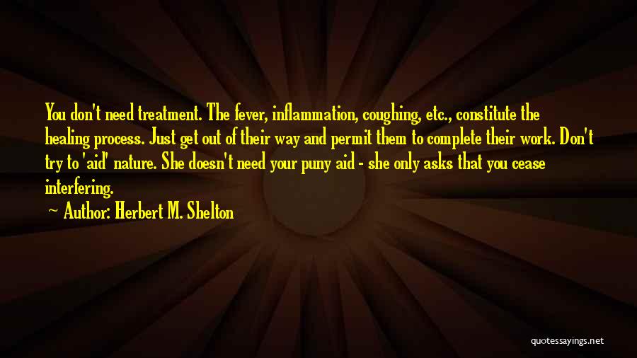 Herbert M. Shelton Quotes: You Don't Need Treatment. The Fever, Inflammation, Coughing, Etc., Constitute The Healing Process. Just Get Out Of Their Way And