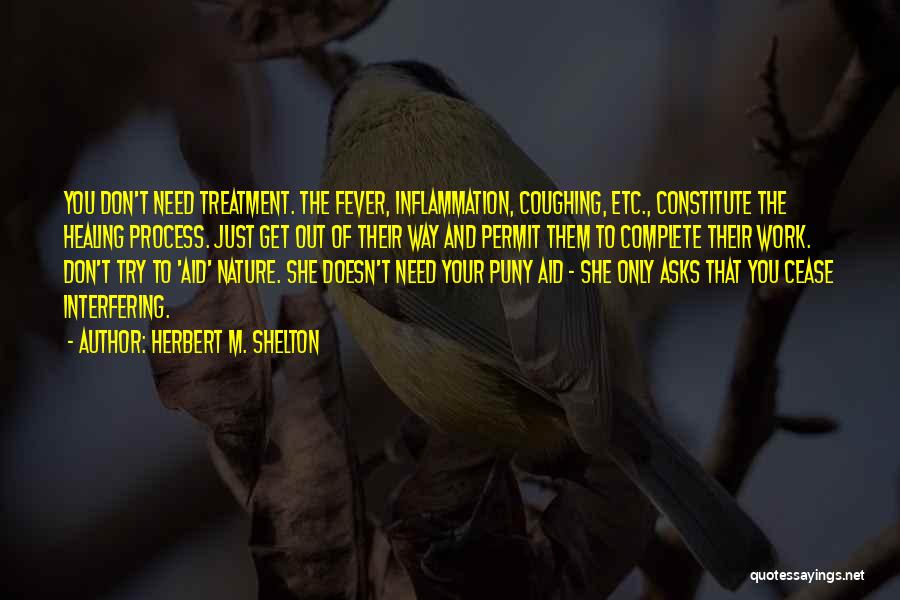 Herbert M. Shelton Quotes: You Don't Need Treatment. The Fever, Inflammation, Coughing, Etc., Constitute The Healing Process. Just Get Out Of Their Way And