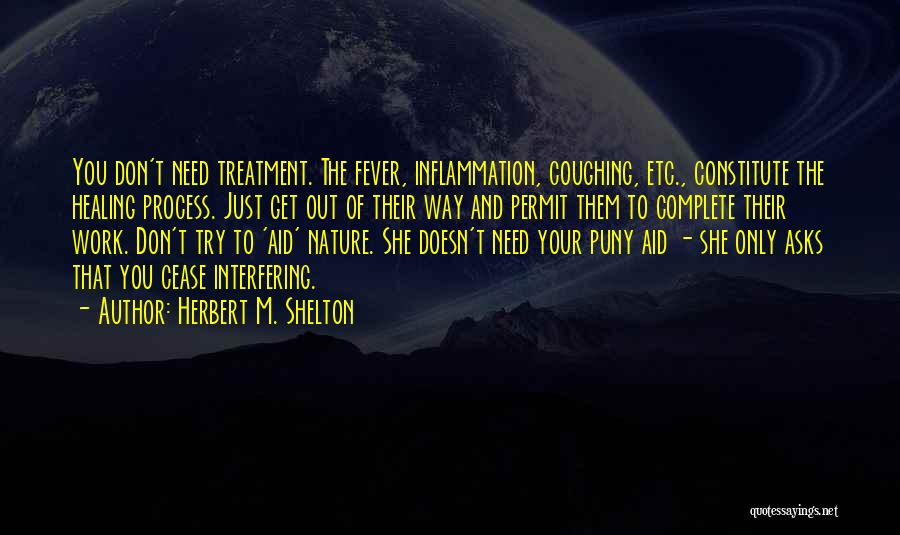 Herbert M. Shelton Quotes: You Don't Need Treatment. The Fever, Inflammation, Coughing, Etc., Constitute The Healing Process. Just Get Out Of Their Way And