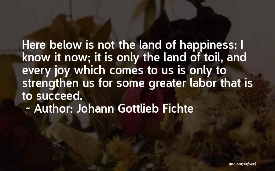 Johann Gottlieb Fichte Quotes: Here Below Is Not The Land Of Happiness: I Know It Now; It Is Only The Land Of Toil, And