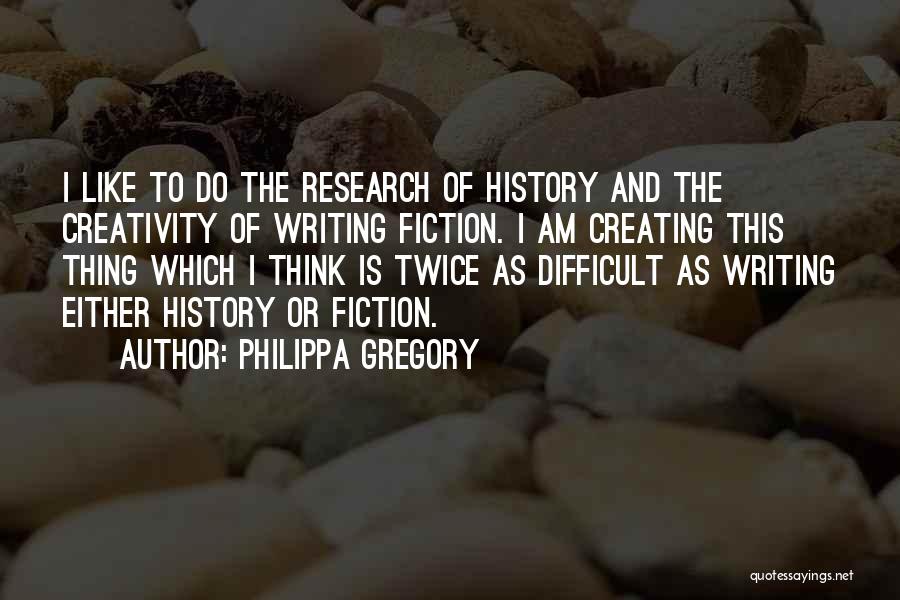 Philippa Gregory Quotes: I Like To Do The Research Of History And The Creativity Of Writing Fiction. I Am Creating This Thing Which