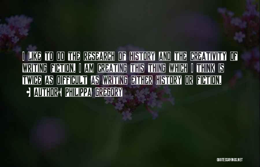Philippa Gregory Quotes: I Like To Do The Research Of History And The Creativity Of Writing Fiction. I Am Creating This Thing Which