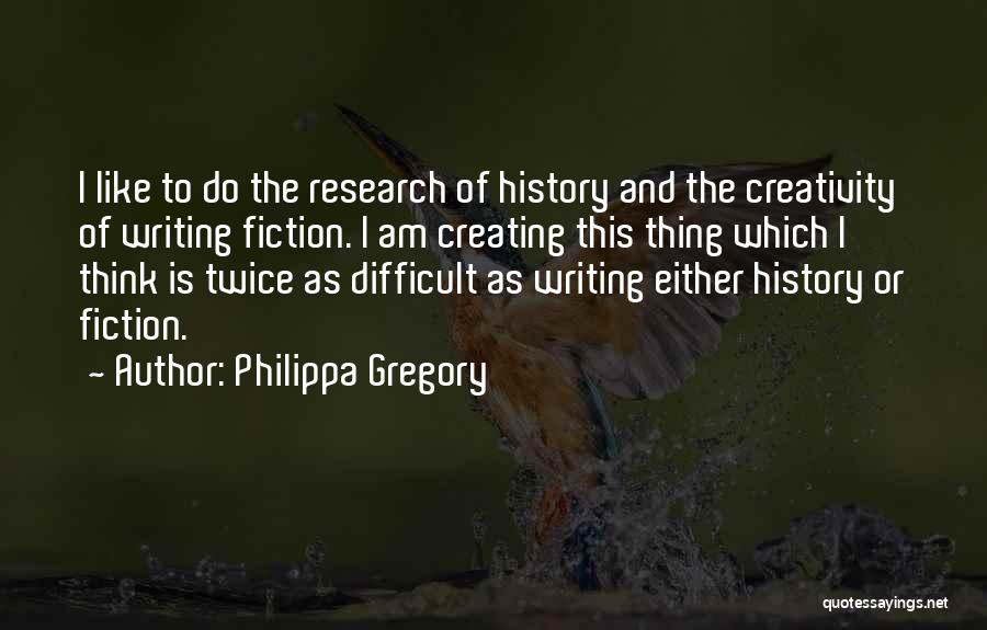 Philippa Gregory Quotes: I Like To Do The Research Of History And The Creativity Of Writing Fiction. I Am Creating This Thing Which