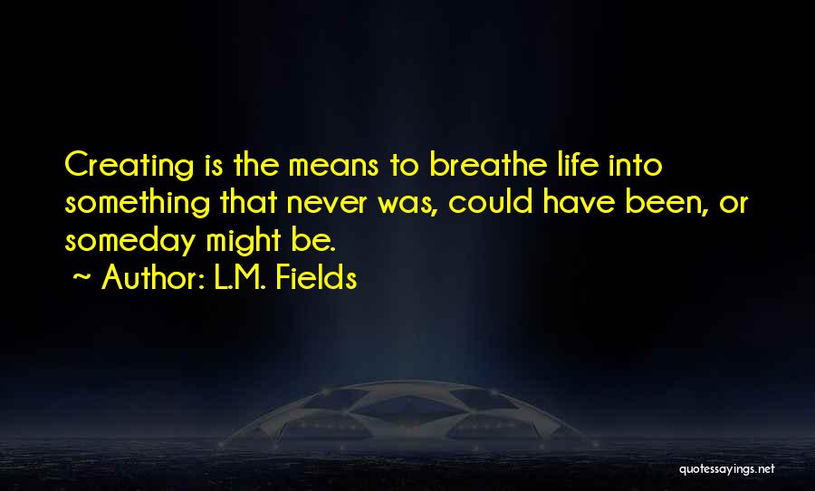 L.M. Fields Quotes: Creating Is The Means To Breathe Life Into Something That Never Was, Could Have Been, Or Someday Might Be.