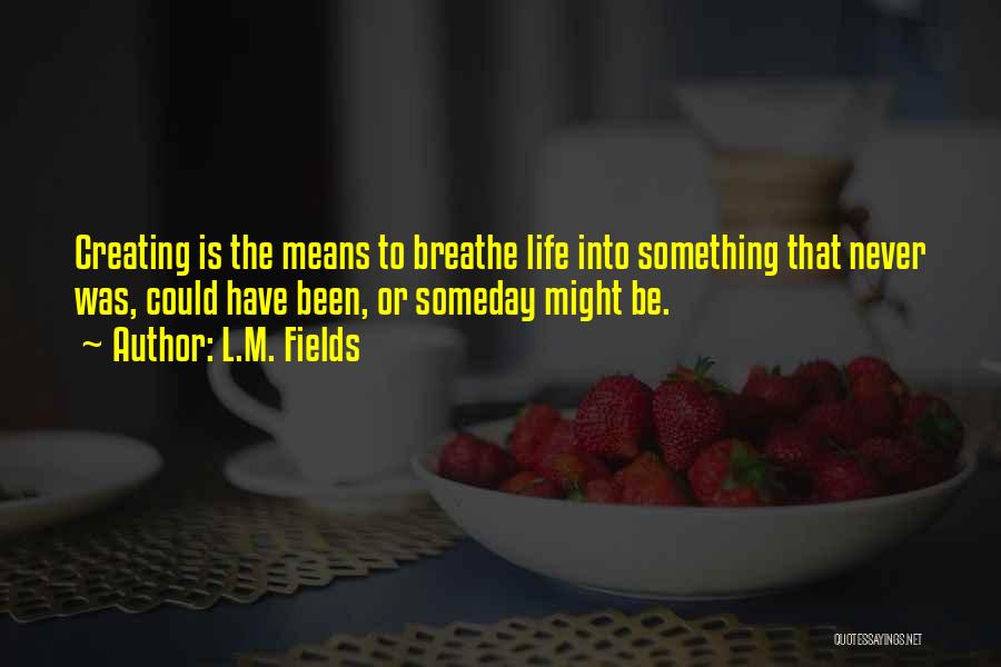 L.M. Fields Quotes: Creating Is The Means To Breathe Life Into Something That Never Was, Could Have Been, Or Someday Might Be.