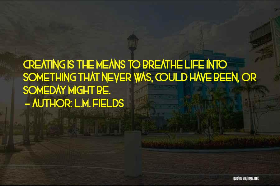 L.M. Fields Quotes: Creating Is The Means To Breathe Life Into Something That Never Was, Could Have Been, Or Someday Might Be.