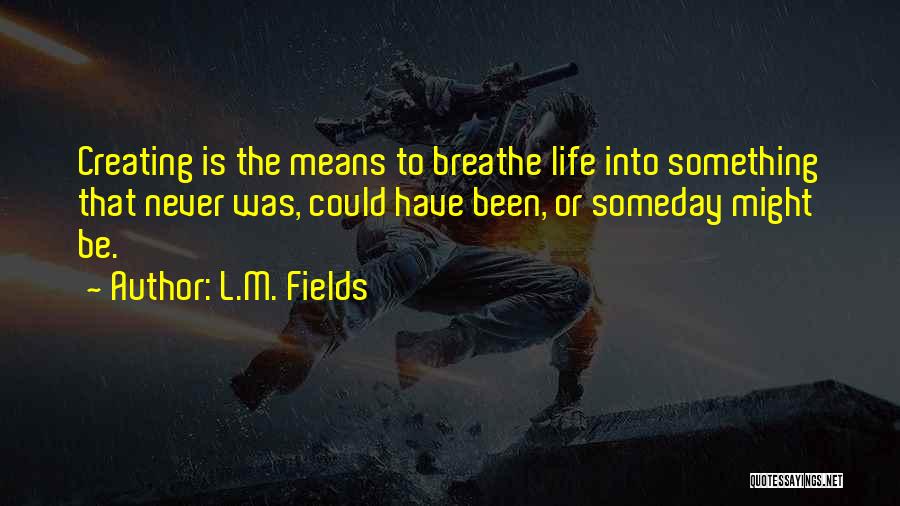L.M. Fields Quotes: Creating Is The Means To Breathe Life Into Something That Never Was, Could Have Been, Or Someday Might Be.