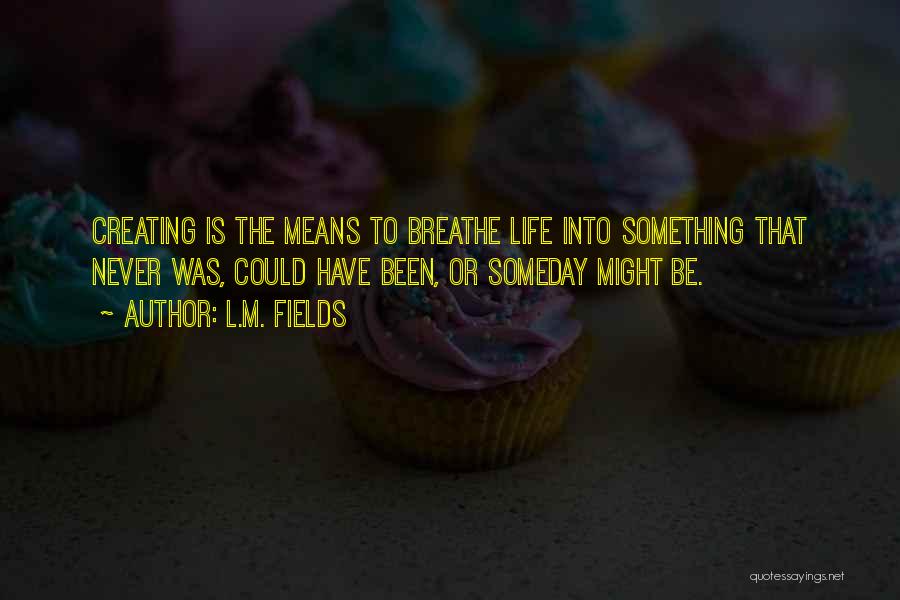 L.M. Fields Quotes: Creating Is The Means To Breathe Life Into Something That Never Was, Could Have Been, Or Someday Might Be.