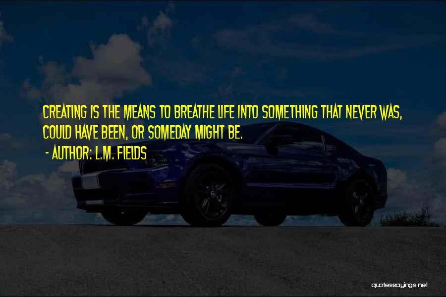 L.M. Fields Quotes: Creating Is The Means To Breathe Life Into Something That Never Was, Could Have Been, Or Someday Might Be.