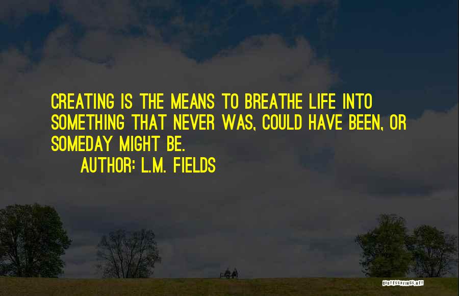 L.M. Fields Quotes: Creating Is The Means To Breathe Life Into Something That Never Was, Could Have Been, Or Someday Might Be.