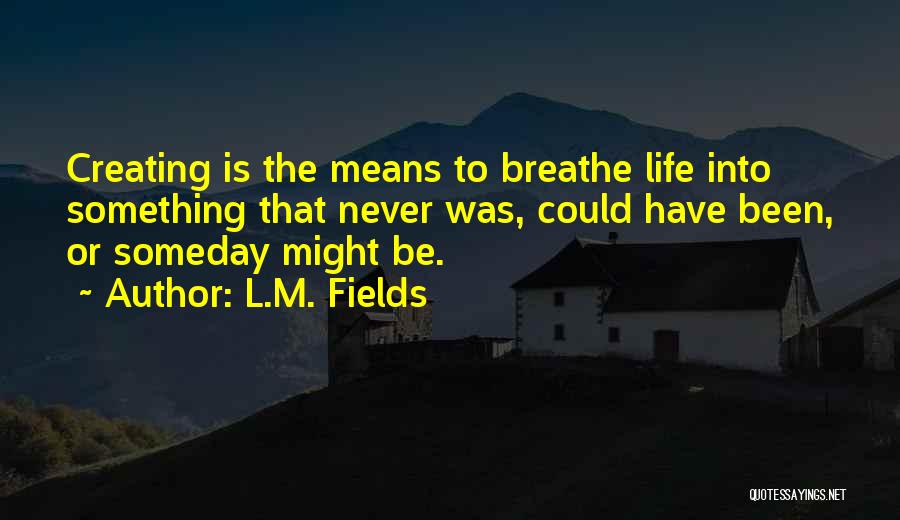 L.M. Fields Quotes: Creating Is The Means To Breathe Life Into Something That Never Was, Could Have Been, Or Someday Might Be.