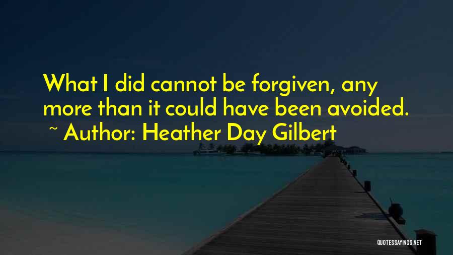 Heather Day Gilbert Quotes: What I Did Cannot Be Forgiven, Any More Than It Could Have Been Avoided.