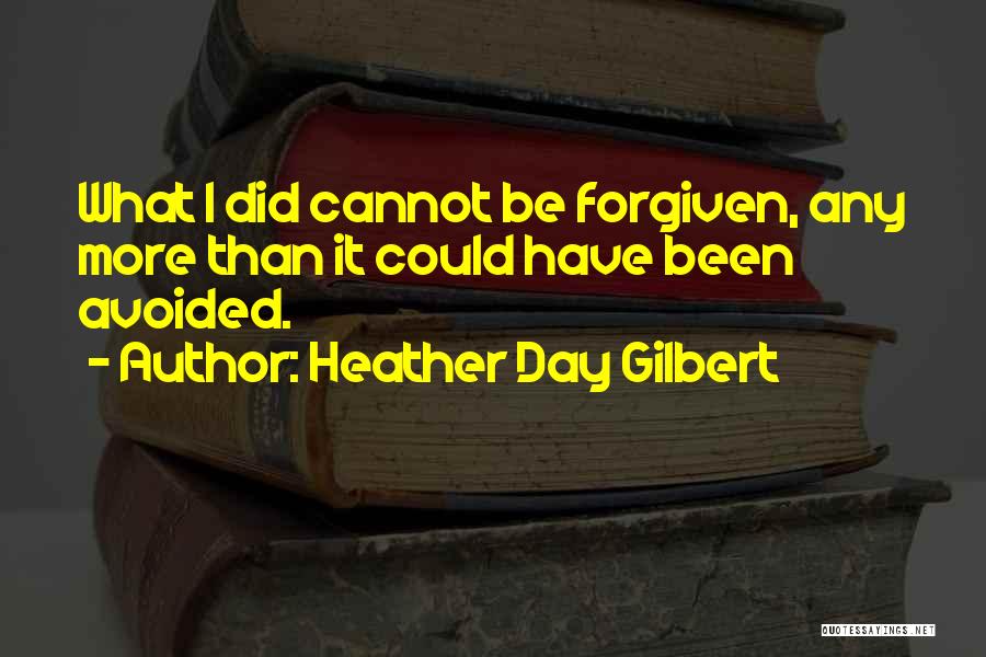 Heather Day Gilbert Quotes: What I Did Cannot Be Forgiven, Any More Than It Could Have Been Avoided.