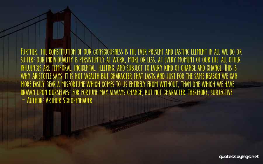 Arthur Schopenhauer Quotes: Further, The Constitution Of Our Consciousness Is The Ever Present And Lasting Element In All We Do Or Suffer; Our