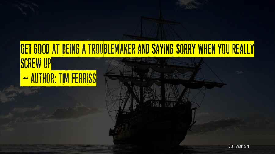 Tim Ferriss Quotes: Get Good At Being A Troublemaker And Saying Sorry When You Really Screw Up