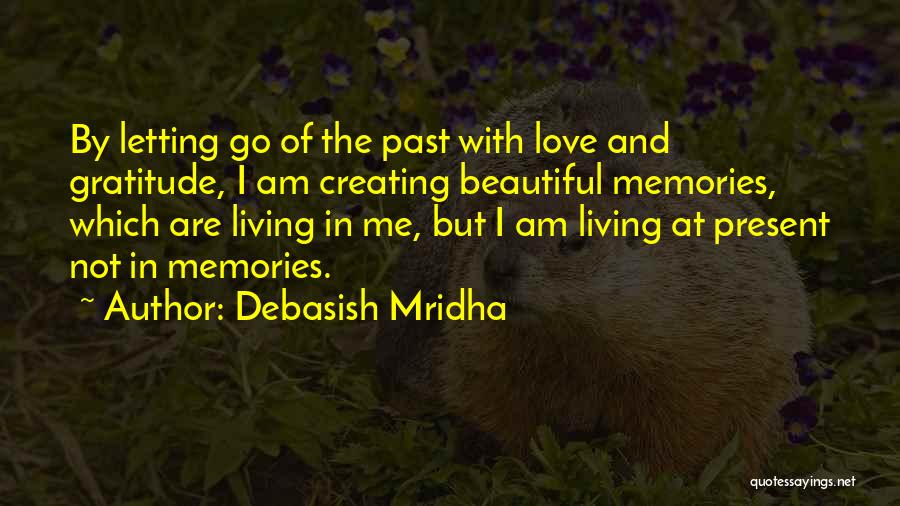 Debasish Mridha Quotes: By Letting Go Of The Past With Love And Gratitude, I Am Creating Beautiful Memories, Which Are Living In Me,